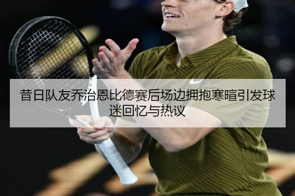 昔日队友乔治恩比德赛后场边拥抱寒暄引发球迷回忆与热议